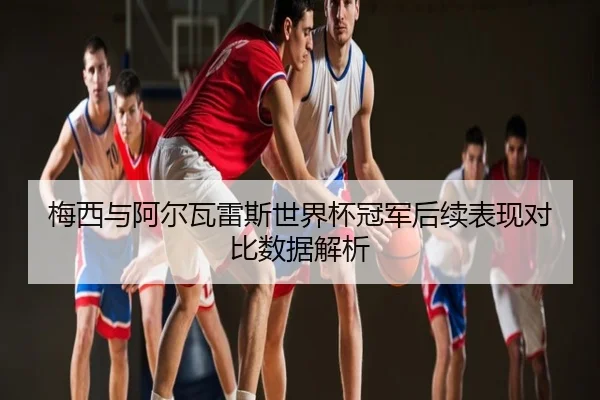 梅西与阿尔瓦雷斯世界杯冠军后续表现对比数据解析